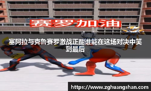 塞阿拉与克鲁赛罗激战正酣谁能在这场对决中笑到最后