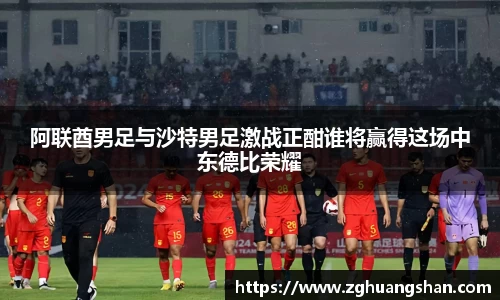 阿联酋男足与沙特男足激战正酣谁将赢得这场中东德比荣耀